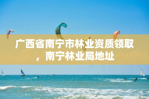 广西省南宁市林业资质领取，南宁林业局地址