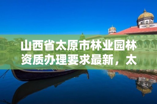 山西省太原市林业园林资质办理要求最新，太原市园林绿化