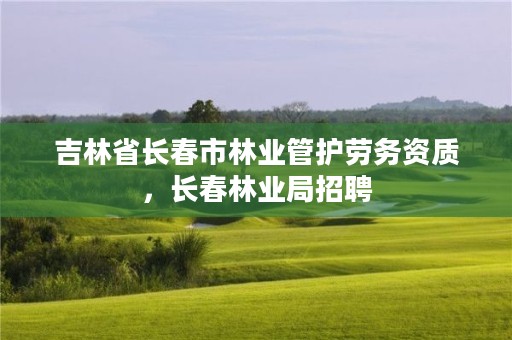 吉林省长春市林业管护劳务资质，长春林业局招聘