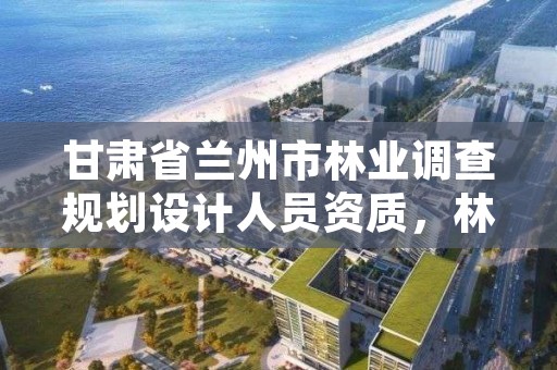 甘肃省兰州市林业调查规划设计人员资质，林业调查规划设计资质申报