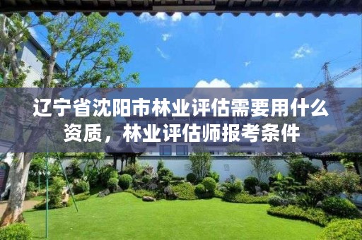 辽宁省沈阳市林业评估需要用什么资质,林业评估师报考条件