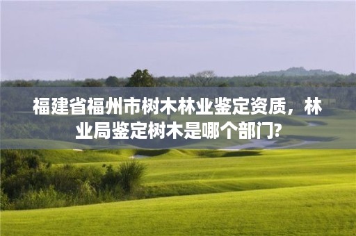 福建省福州市树木林业鉴定资质,林业局鉴定树木是哪个部门?