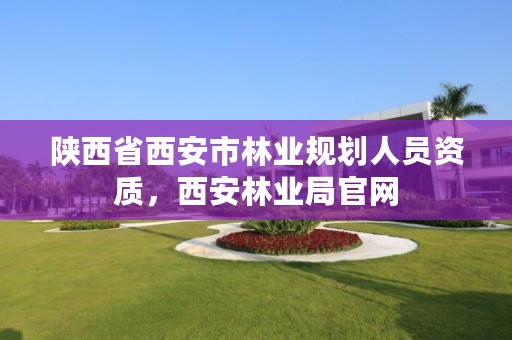 陕西省西安市林业规划人员资质，西安林业局官网