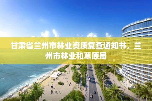 甘肃省兰州市林业资质复查通知书，兰州市林业和草原局