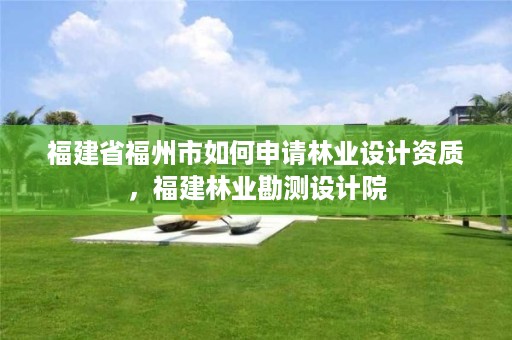 福建省福州市如何申请林业设计资质,福建林业勘测设计院