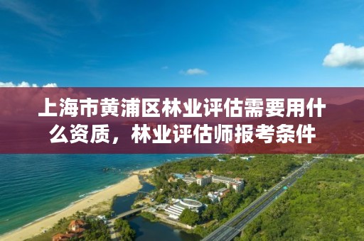 上海市黄浦区林业评估需要用什么资质，林业评估师报考条件