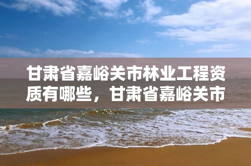 甘肃省嘉峪关市林业工程资质有哪些，甘肃省嘉峪关市林业工程资质有哪些企业