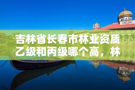 吉林省长春市林业资质乙级和丙级哪个高，林草乙级资质