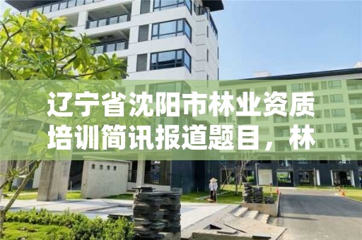 辽宁省沈阳市林业资质培训简讯报道题目,林业资格证书培训