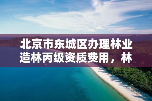 北京市东城区办理林业造林丙级资质费用，林业丙级资质办理条件