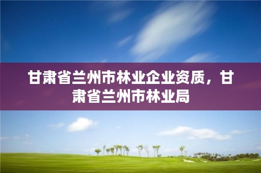 甘肃省兰州市林业企业资质，甘肃省兰州市林业局