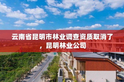 云南省昆明市林业调查资质取消了，昆明林业公司