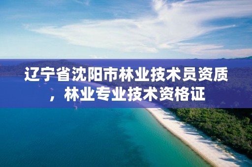 辽宁省沈阳市林业技术员资质，林业专业技术资格证