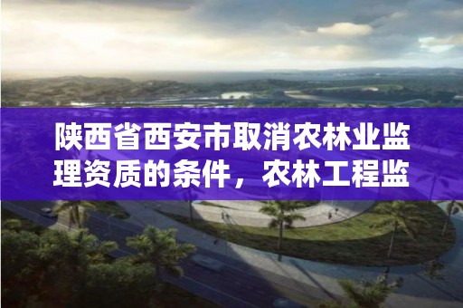 陕西省西安市取消农林业监理资质的条件，农林工程监理资质公司