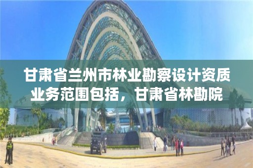 甘肃省兰州市林业勘察设计资质业务范围包括，甘肃省林勘院