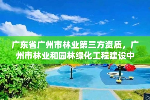 广东省广州市林业第三方资质，广州市林业和园林绿化工程建设中心
