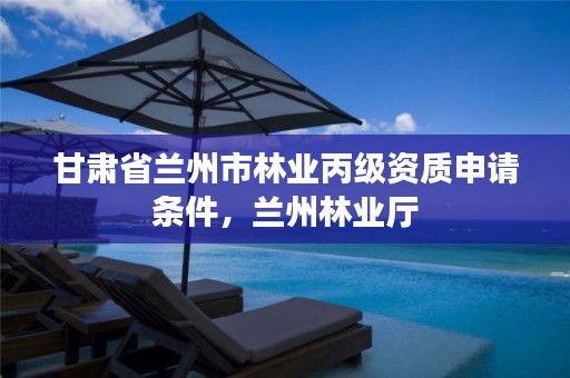 甘肃省兰州市林业丙级资质申请条件，兰州林业厅