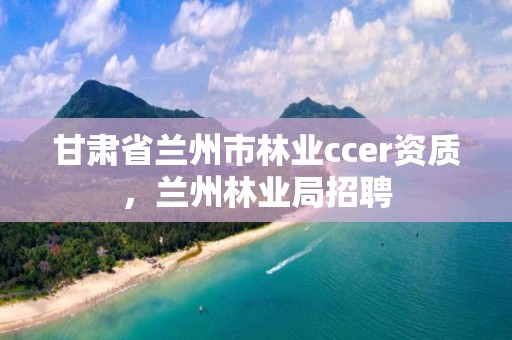 甘肃省兰州市林业ccer资质，兰州林业局招聘