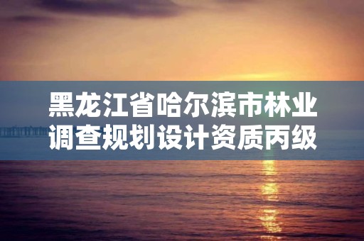黑龙江省哈尔滨市林业调查规划设计资质丙级，哈尔滨林业勘察设计院