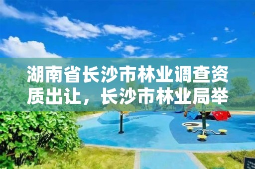 湖南省长沙市林业调查资质出让，长沙市林业局举报电话