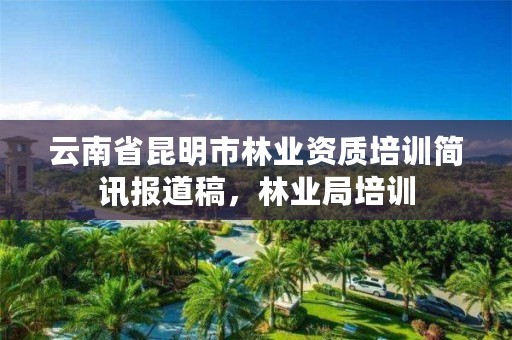 云南省昆明市林业资质培训简讯报道稿，林业局培训