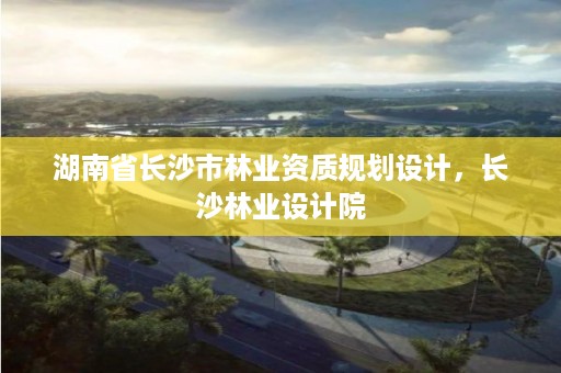 湖南省长沙市林业资质规划设计，长沙林业设计院