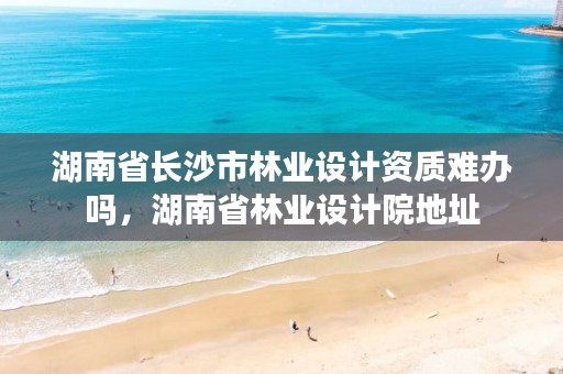 湖南省长沙市林业设计资质难办吗，湖南省林业设计院地址