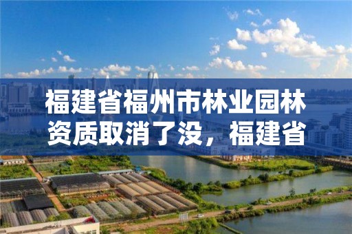 福建省福州市林业园林资质取消了没，福建省福州市林业园林资质取消了没有