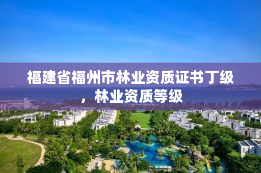 福建省福州市林业资质证书丁级，林业资质等级