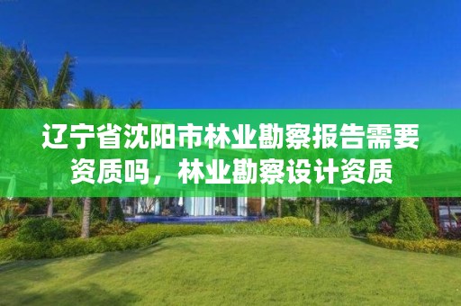 辽宁省沈阳市林业勘察报告需要资质吗，林业勘察设计资质