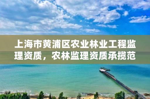 上海市黄浦区农业林业工程监理资质，农林监理资质承揽范围