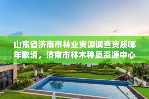 山东省济南市林业资源调查资质哪年取消，济南市林木种质资源中心
