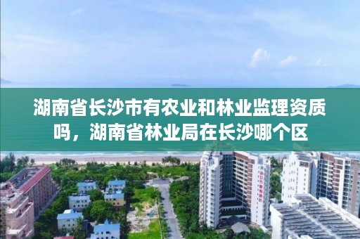 湖南省长沙市有农业和林业监理资质吗，湖南省林业局在长沙哪个区