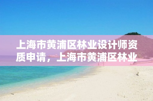 上海市黄浦区林业设计师资质申请，上海市黄浦区林业设计师资质申请表