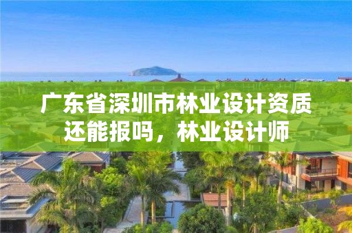 广东省深圳市林业设计资质还能报吗，林业设计师