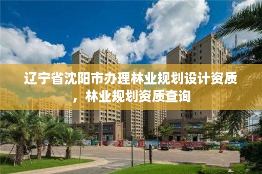 辽宁省沈阳市办理林业规划设计资质，林业规划资质查询