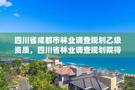 四川省成都市林业调查规划乙级资质，四川省林业调查规划院待遇怎么样