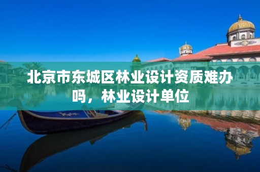 北京市东城区林业设计资质难办吗，林业设计单位