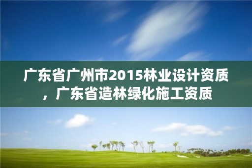 广东省广州市2015林业设计资质，广东省造林绿化施工资质