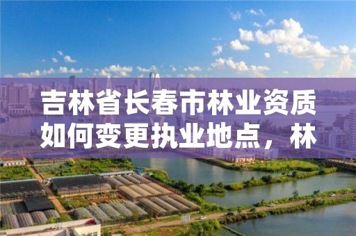 吉林省长春市林业资质如何变更执业地点，林业长春专员办