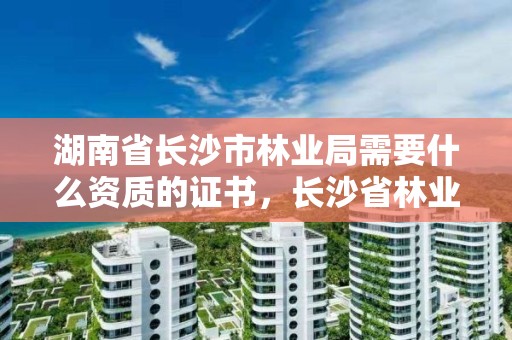 湖南省长沙市林业局需要什么资质的证书，长沙省林业厅在哪里