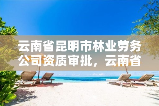 云南省昆明市林业劳务公司资质审批，云南省昆明市林业劳务公司资质审批要多久