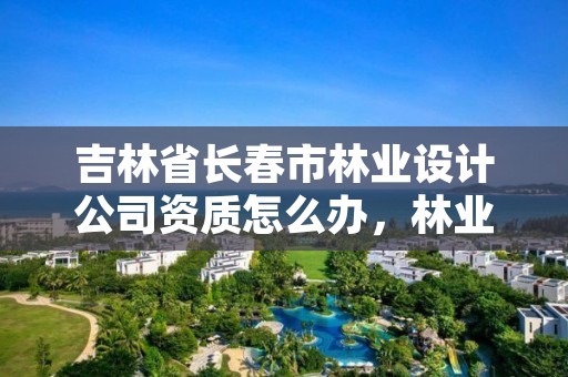 吉林省长春市林业设计公司资质怎么办，林业设计甲级资质