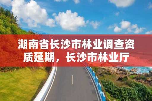 湖南省长沙市林业调查资质延期，长沙市林业厅