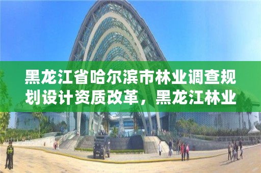 黑龙江省哈尔滨市林业调查规划设计资质改革，黑龙江林业调查规划设计院