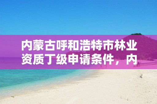 内蒙古呼和浩特市林业资质丁级申请条件,内蒙古呼和浩特林业局