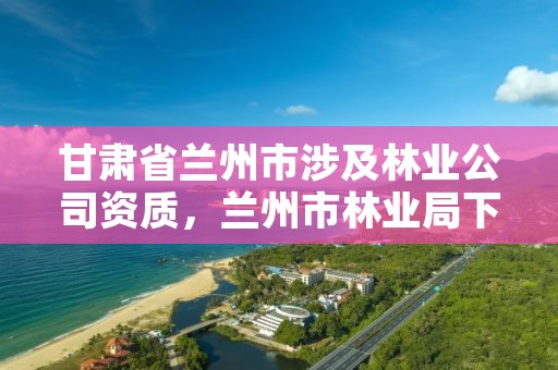 甘肃省兰州市涉及林业公司资质，兰州市林业局下属单位