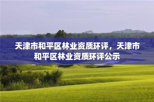 天津市和平区林业资质环评，天津市和平区林业资质环评公示