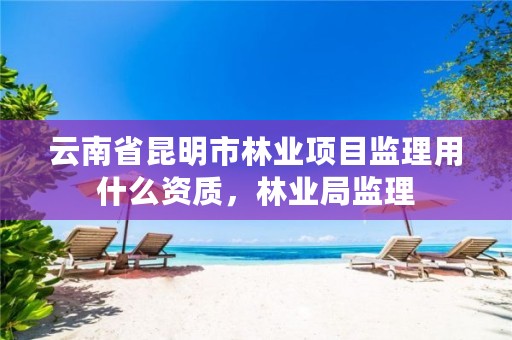 云南省昆明市林业项目监理用什么资质，林业局监理