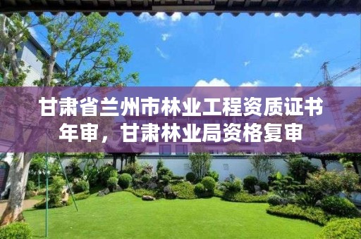 甘肃省兰州市林业工程资质证书年审，甘肃林业局资格复审